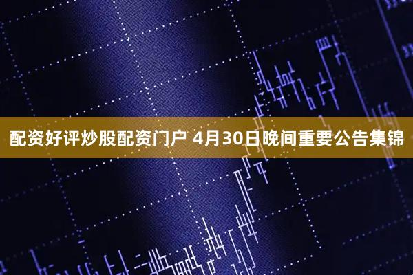 配资好评炒股配资门户 4月30日晚间重要公告集锦