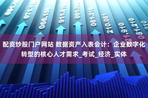 配资炒股门户网站 数据资产入表会计：企业数字化转型的核心人才需求_考试_经济_实体