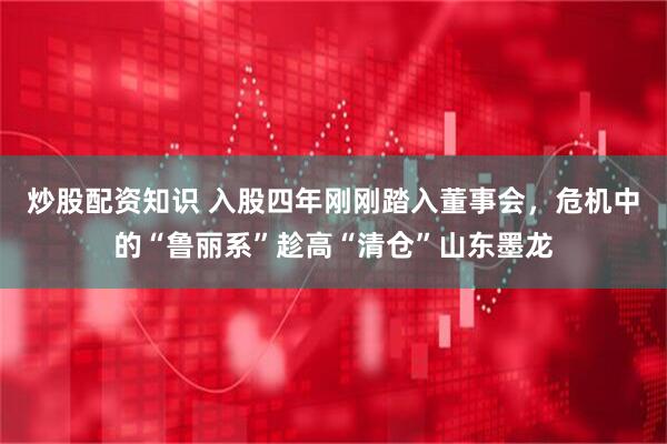 炒股配资知识 入股四年刚刚踏入董事会，危机中的“鲁丽系”趁高“清仓”山东墨龙