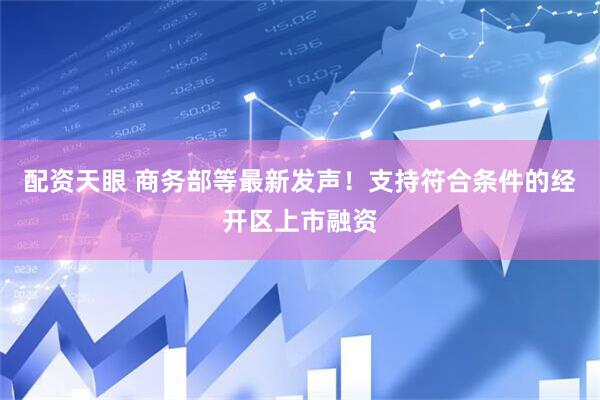 配资天眼 商务部等最新发声！支持符合条件的经开区上市融资