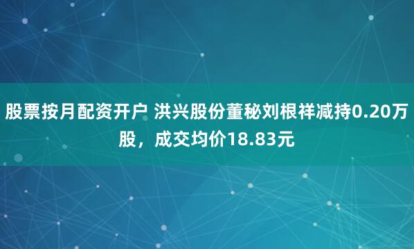 股票按月配资开户 洪兴股份董秘刘根祥减持0.20万股，成交均价18.83元