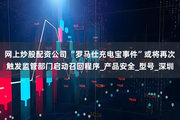 网上炒股配资公司 “罗马仕充电宝事件”或将再次触发监管部门启动召回程序_产品安全_型号_深圳