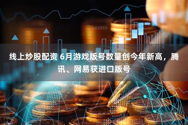 线上炒股配资 6月游戏版号数量创今年新高，腾讯、网易获进口版号