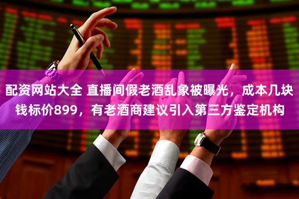 配资网站大全 直播间假老酒乱象被曝光，成本几块钱标价899，有老酒商建议引入第三方鉴定机构