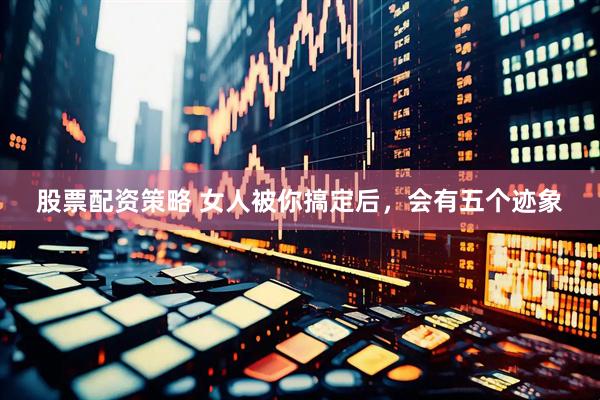 股票配资策略 女人被你搞定后，会有五个迹象