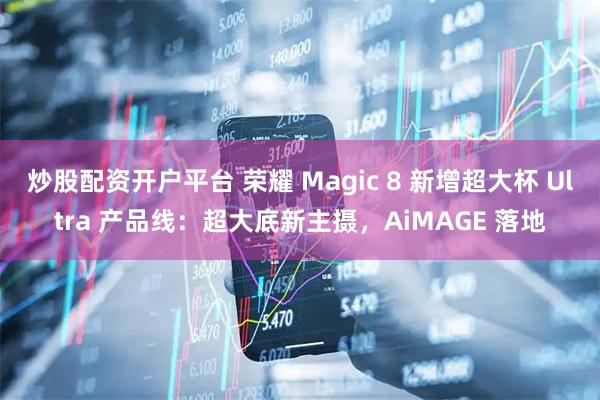 炒股配资开户平台 荣耀 Magic 8 新增超大杯 Ultra 产品线：超大底新主摄，AiMAGE 落地