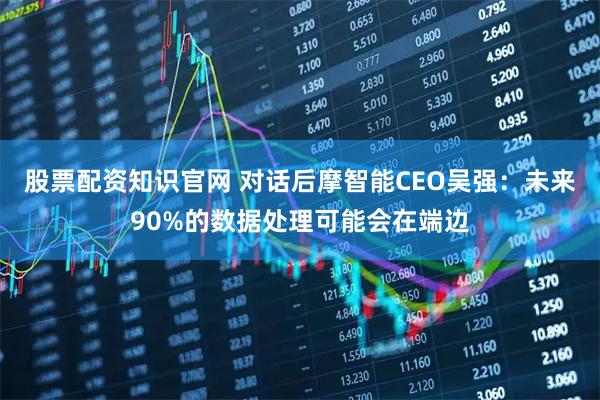 股票配资知识官网 对话后摩智能CEO吴强：未来90%的数据处理可能会在端边