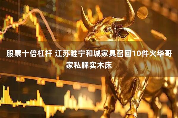 股票十倍杠杆 江苏睢宁和城家具召回10件火华哥家私牌实木床