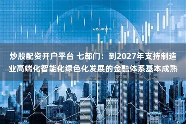 炒股配资开户平台 七部门：到2027年支持制造业高端化智能化绿色化发展的金融体系基本成熟