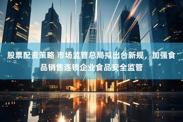 股票配资策略 市场监管总局拟出台新规，加强食品销售连锁企业食品安全监管