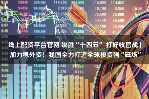 线上配资平台官网 决胜“十四五” 打好收官战 | 加力稳外资！我国全力打造全球投资强“磁场”