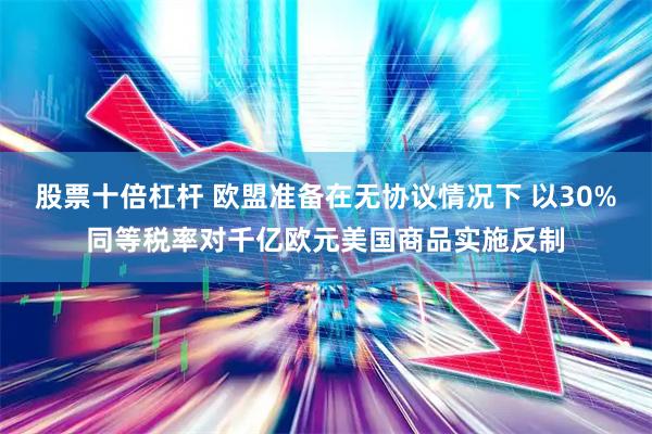 股票十倍杠杆 欧盟准备在无协议情况下 以30%同等税率对千亿欧元美国商品实施反制