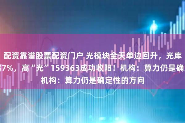 配资靠谱股票配资门户 光模块全天单边回升，光库科技领涨超7%，高“光”159363成功收阳！机构：算力仍是确定性的方向