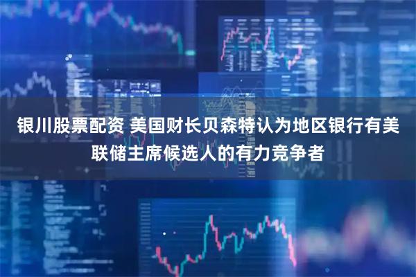 银川股票配资 美国财长贝森特认为地区银行有美联储主席候选人的有力竞争者