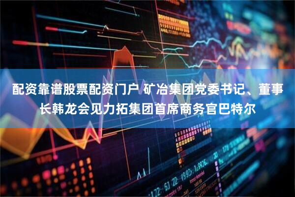 配资靠谱股票配资门户 矿冶集团党委书记、董事长韩龙会见力拓集团首席商务官巴特尔
