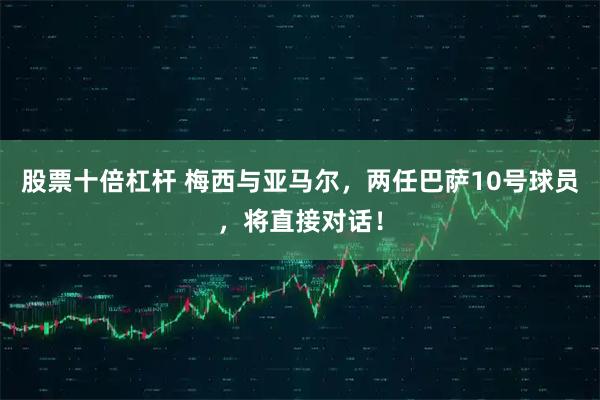 股票十倍杠杆 梅西与亚马尔，两任巴萨10号球员，将直接对话！