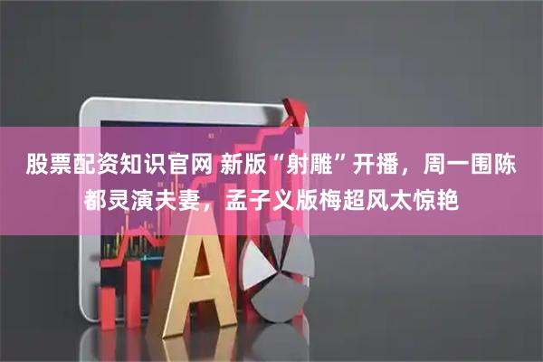 股票配资知识官网 新版“射雕”开播，周一围陈都灵演夫妻，孟子义版梅超风太惊艳