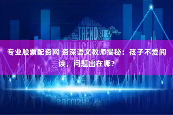 专业股票配资网 资深语文教师揭秘：孩子不爱阅读，问题出在哪？