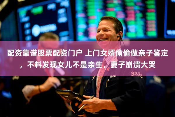 配资靠谱股票配资门户 上门女婿偷偷做亲子鉴定，不料发现女儿不是亲生，妻子崩溃大哭