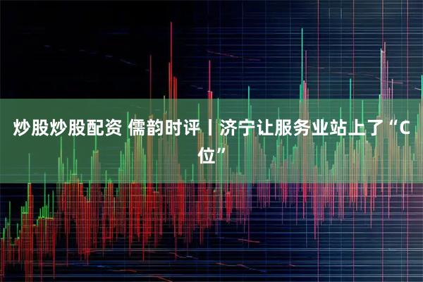 炒股炒股配资 儒韵时评丨济宁让服务业站上了“C位”