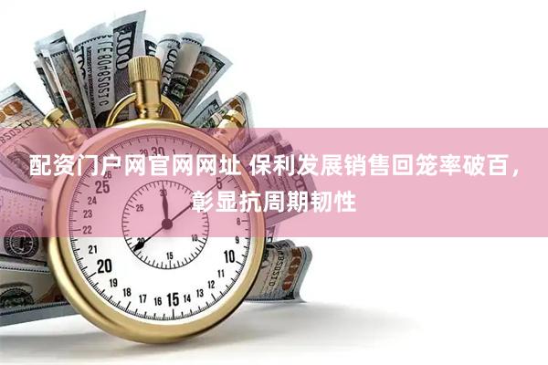 配资门户网官网网址 保利发展销售回笼率破百,彰显抗周期韧性